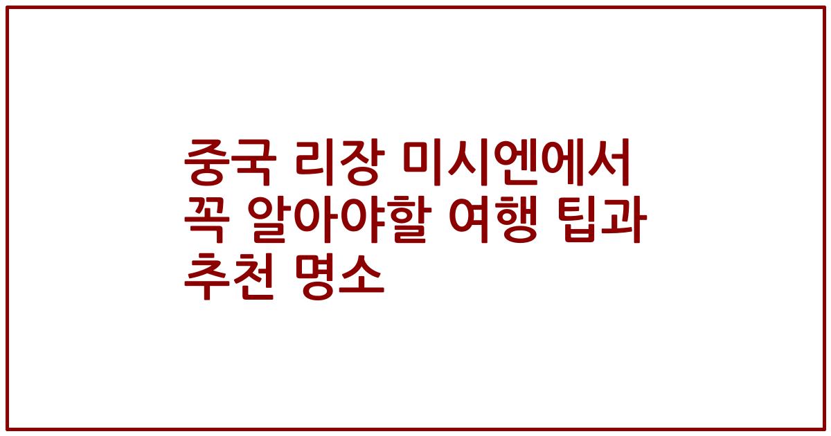 중국 리장 미시엔에서 꼭 알아야할 여행 팁과 추천 명소