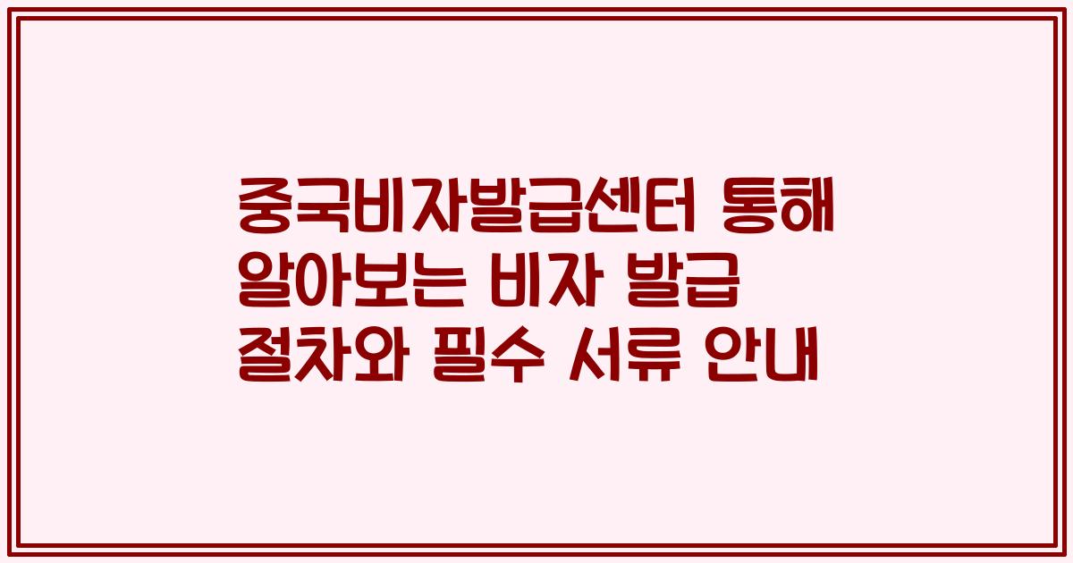 중국비자발급센터 통해 알아보는 비자 발급 절차와 필수 서류 안내